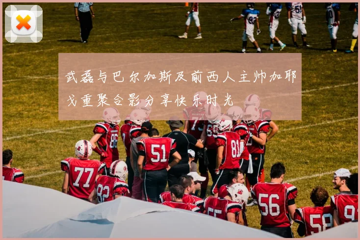 武磊与巴尔加斯及前西人主帅加耶戈重聚合影分享快乐时光