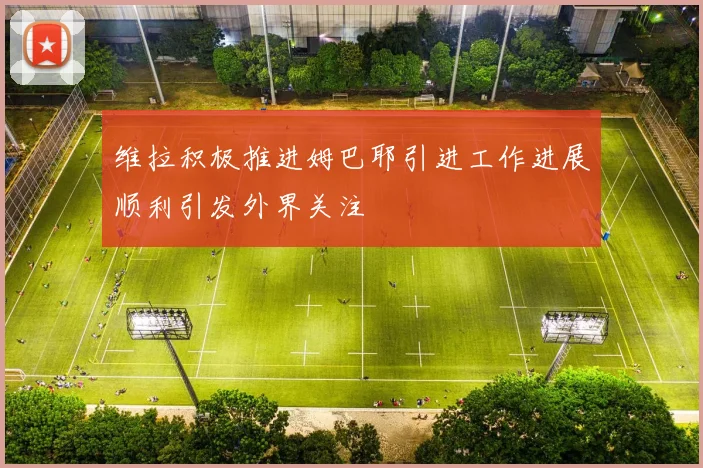 维拉积极推进姆巴耶引进工作进展顺利引发外界关注