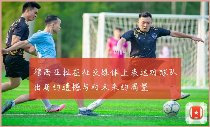 穆西亚拉在社交媒体上表达对球队出局的遗憾与对未来的渴望