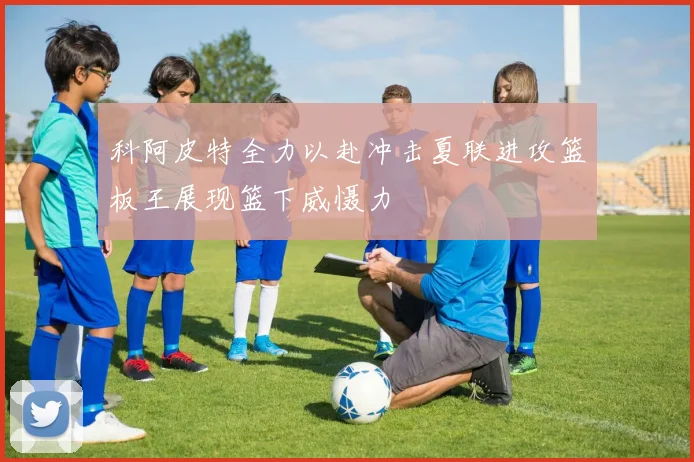 科阿皮特全力以赴冲击夏联进攻篮板王展现篮下威慑力