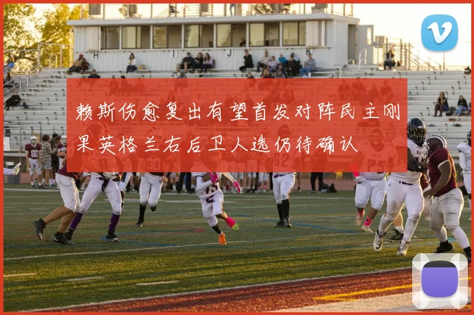 赖斯伤愈复出有望首发对阵民主刚果英格兰右后卫人选仍待确认
