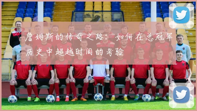 詹姆斯的传奇之路：如何在总冠军历史中超越时间的考验