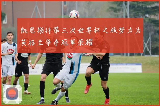 凯恩期待第三次世界杯之旅努力为英格兰争夺冠军荣耀