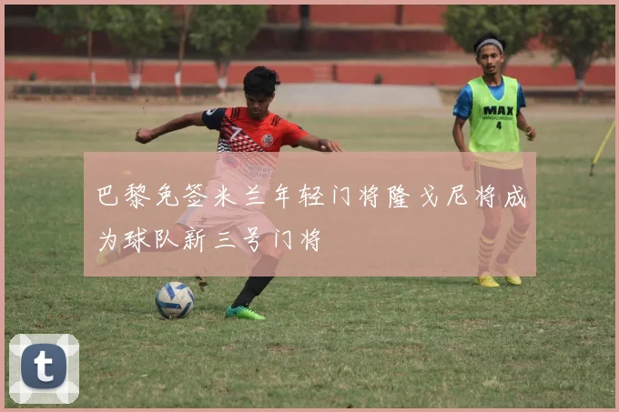 巴黎免签米兰年轻门将隆戈尼将成为球队新三号门将