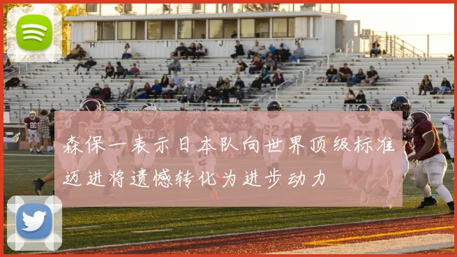 森保一表示日本队向世界顶级标准迈进将遗憾转化为进步动力