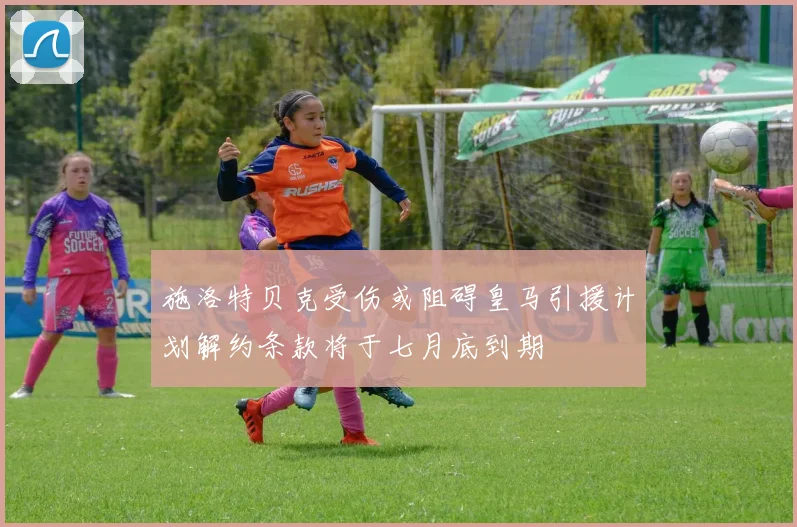 施洛特贝克受伤或阻碍皇马引援计划解约条款将于七月底到期