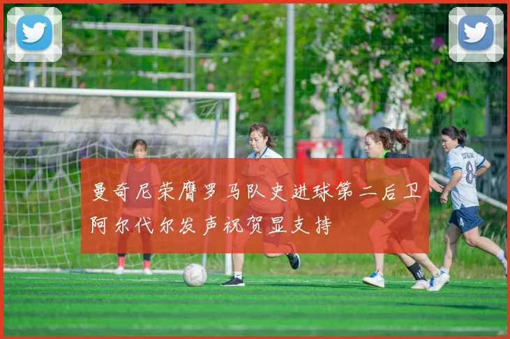 曼奇尼荣膺罗马队史进球第二后卫阿尔代尔发声祝贺显支持