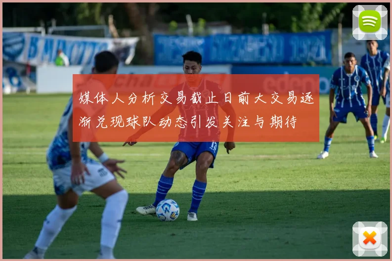 媒体人分析交易截止日前大交易逐渐兑现球队动态引发关注与期待